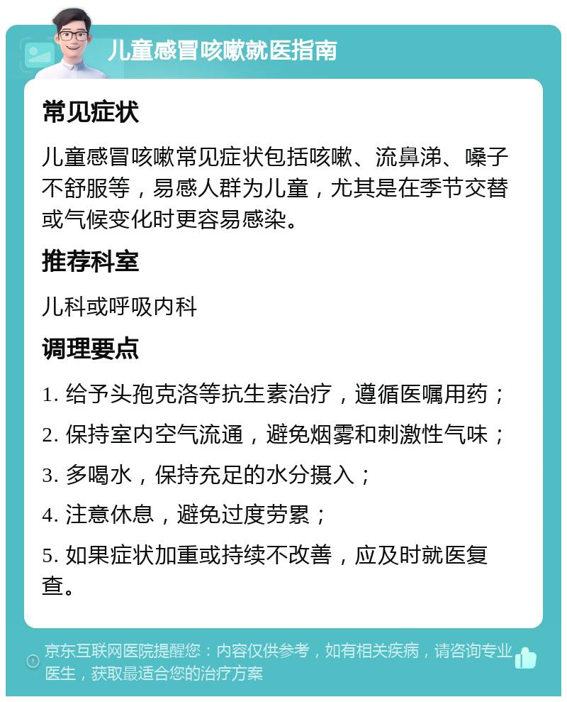 儿童感冒咳嗽就医指南 常见症状 儿童感冒咳嗽常见症状包括咳嗽、流鼻涕、嗓子不舒服等，易感人群为儿童，尤其是在季节交替或气候变化时更容易感染。 推荐科室 儿科或呼吸内科 调理要点 1. 给予头孢克洛等抗生素治疗，遵循医嘱用药； 2. 保持室内空气流通，避免烟雾和刺激性气味； 3. 多喝水，保持充足的水分摄入； 4. 注意休息，避免过度劳累； 5. 如果症状加重或持续不改善，应及时就医复查。