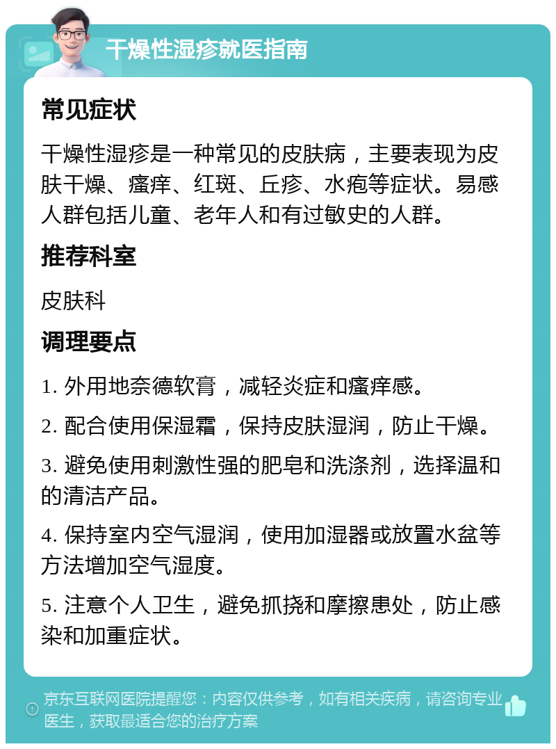 干燥性湿疹就医指南 常见症状 干燥性湿疹是一种常见的皮肤病，主要表现为皮肤干燥、瘙痒、红斑、丘疹、水疱等症状。易感人群包括儿童、老年人和有过敏史的人群。 推荐科室 皮肤科 调理要点 1. 外用地奈德软膏，减轻炎症和瘙痒感。 2. 配合使用保湿霜，保持皮肤湿润，防止干燥。 3. 避免使用刺激性强的肥皂和洗涤剂，选择温和的清洁产品。 4. 保持室内空气湿润，使用加湿器或放置水盆等方法增加空气湿度。 5. 注意个人卫生，避免抓挠和摩擦患处，防止感染和加重症状。