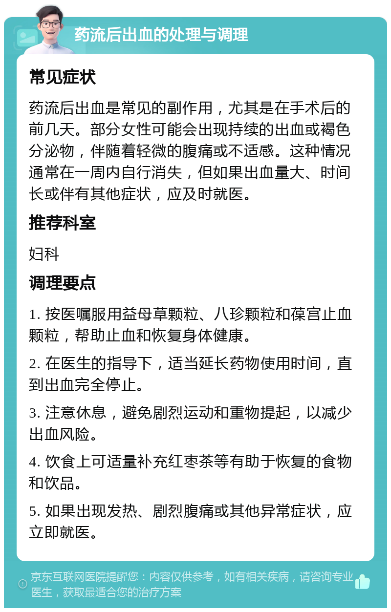 药流后出血的处理与调理 常见症状 药流后出血是常见的副作用，尤其是在手术后的前几天。部分女性可能会出现持续的出血或褐色分泌物，伴随着轻微的腹痛或不适感。这种情况通常在一周内自行消失，但如果出血量大、时间长或伴有其他症状，应及时就医。 推荐科室 妇科 调理要点 1. 按医嘱服用益母草颗粒、八珍颗粒和葆宫止血颗粒，帮助止血和恢复身体健康。 2. 在医生的指导下，适当延长药物使用时间，直到出血完全停止。 3. 注意休息，避免剧烈运动和重物提起，以减少出血风险。 4. 饮食上可适量补充红枣茶等有助于恢复的食物和饮品。 5. 如果出现发热、剧烈腹痛或其他异常症状，应立即就医。