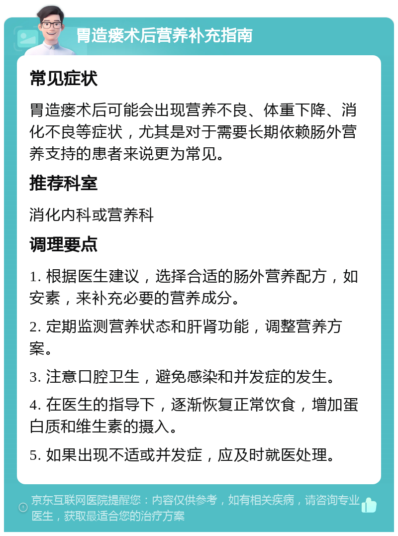 胃造瘘术后营养补充指南 常见症状 胃造瘘术后可能会出现营养不良、体重下降、消化不良等症状，尤其是对于需要长期依赖肠外营养支持的患者来说更为常见。 推荐科室 消化内科或营养科 调理要点 1. 根据医生建议，选择合适的肠外营养配方，如安素，来补充必要的营养成分。 2. 定期监测营养状态和肝肾功能，调整营养方案。 3. 注意口腔卫生，避免感染和并发症的发生。 4. 在医生的指导下，逐渐恢复正常饮食，增加蛋白质和维生素的摄入。 5. 如果出现不适或并发症，应及时就医处理。