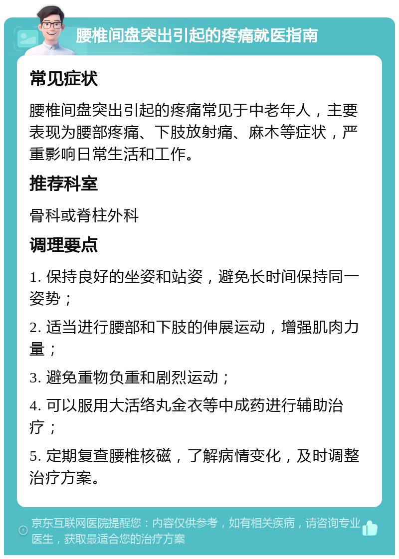 腰椎间盘突出引起的疼痛就医指南 常见症状 腰椎间盘突出引起的疼痛常见于中老年人，主要表现为腰部疼痛、下肢放射痛、麻木等症状，严重影响日常生活和工作。 推荐科室 骨科或脊柱外科 调理要点 1. 保持良好的坐姿和站姿，避免长时间保持同一姿势； 2. 适当进行腰部和下肢的伸展运动，增强肌肉力量； 3. 避免重物负重和剧烈运动； 4. 可以服用大活络丸金衣等中成药进行辅助治疗； 5. 定期复查腰椎核磁，了解病情变化，及时调整治疗方案。