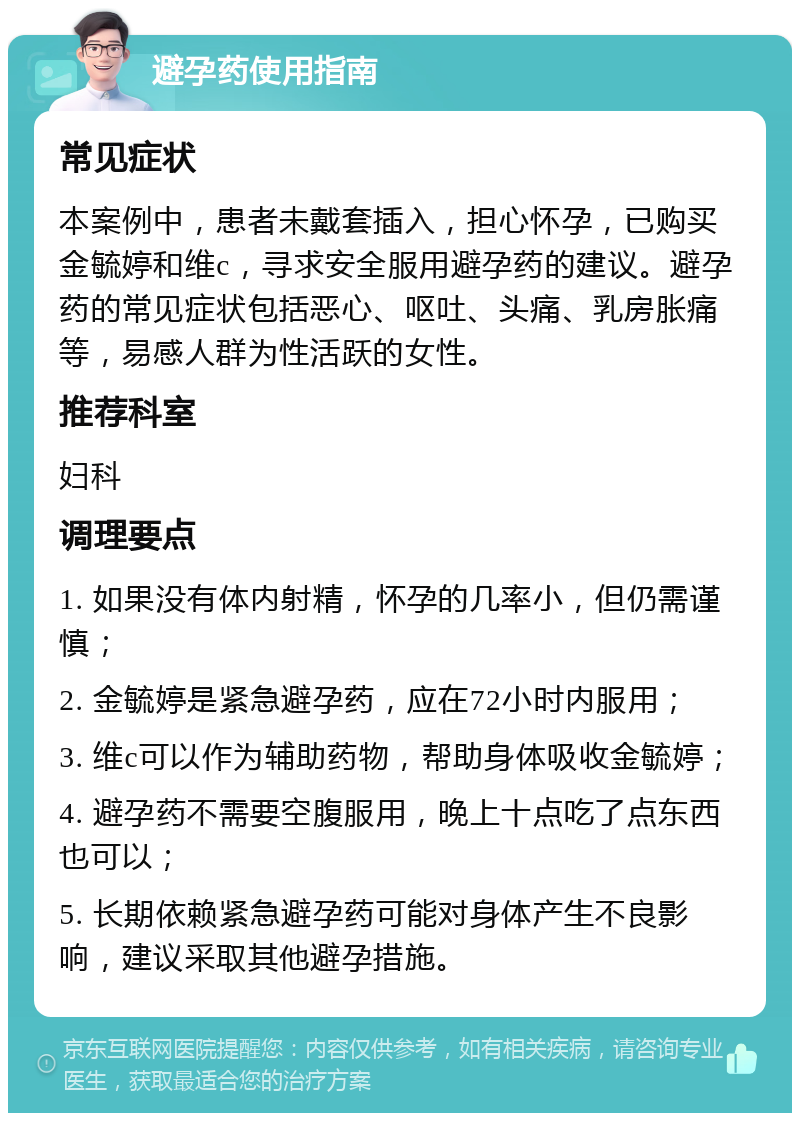 避孕药使用指南 常见症状 本案例中，患者未戴套插入，担心怀孕，已购买金毓婷和维c，寻求安全服用避孕药的建议。避孕药的常见症状包括恶心、呕吐、头痛、乳房胀痛等，易感人群为性活跃的女性。 推荐科室 妇科 调理要点 1. 如果没有体内射精，怀孕的几率小，但仍需谨慎； 2. 金毓婷是紧急避孕药，应在72小时内服用； 3. 维c可以作为辅助药物，帮助身体吸收金毓婷； 4. 避孕药不需要空腹服用，晚上十点吃了点东西也可以； 5. 长期依赖紧急避孕药可能对身体产生不良影响，建议采取其他避孕措施。