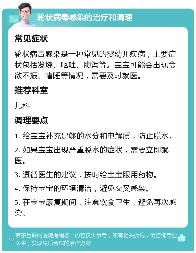 轮状病毒感染的治疗和调理 常见症状 轮状病毒感染是一种常见的婴幼儿疾病，主要症状包括发烧、呕吐、腹泻等。宝宝可能会出现食欲不振、嗜睡等情况，需要及时就医。 推荐科室 儿科 调理要点 1. 给宝宝补充足够的水分和电解质，防止脱水。 2. 如果宝宝出现严重脱水的症状，需要立即就医。 3. 遵循医生的建议，按时给宝宝服用药物。 4. 保持宝宝的环境清洁，避免交叉感染。 5. 在宝宝康复期间，注意饮食卫生，避免再次感染。