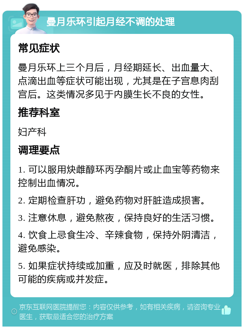 曼月乐环引起月经不调的处理 常见症状 曼月乐环上三个月后，月经期延长、出血量大、点滴出血等症状可能出现，尤其是在子宫息肉刮宫后。这类情况多见于内膜生长不良的女性。 推荐科室 妇产科 调理要点 1. 可以服用炔雌醇环丙孕酮片或止血宝等药物来控制出血情况。 2. 定期检查肝功，避免药物对肝脏造成损害。 3. 注意休息，避免熬夜，保持良好的生活习惯。 4. 饮食上忌食生冷、辛辣食物，保持外阴清洁，避免感染。 5. 如果症状持续或加重，应及时就医，排除其他可能的疾病或并发症。