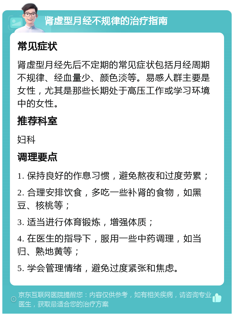 肾虚型月经不规律的治疗指南 常见症状 肾虚型月经先后不定期的常见症状包括月经周期不规律、经血量少、颜色淡等。易感人群主要是女性，尤其是那些长期处于高压工作或学习环境中的女性。 推荐科室 妇科 调理要点 1. 保持良好的作息习惯，避免熬夜和过度劳累； 2. 合理安排饮食，多吃一些补肾的食物，如黑豆、核桃等； 3. 适当进行体育锻炼，增强体质； 4. 在医生的指导下，服用一些中药调理，如当归、熟地黄等； 5. 学会管理情绪，避免过度紧张和焦虑。