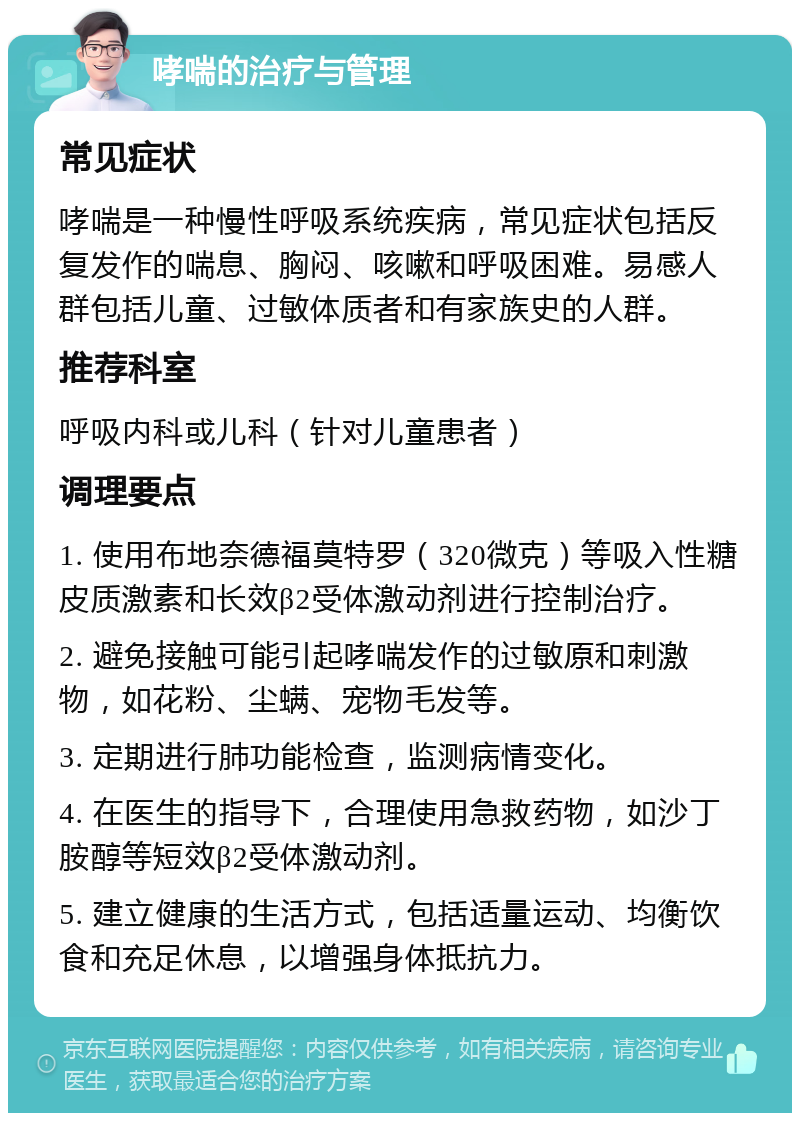 哮喘的治疗与管理 常见症状 哮喘是一种慢性呼吸系统疾病，常见症状包括反复发作的喘息、胸闷、咳嗽和呼吸困难。易感人群包括儿童、过敏体质者和有家族史的人群。 推荐科室 呼吸内科或儿科（针对儿童患者） 调理要点 1. 使用布地奈德福莫特罗（320微克）等吸入性糖皮质激素和长效β2受体激动剂进行控制治疗。 2. 避免接触可能引起哮喘发作的过敏原和刺激物，如花粉、尘螨、宠物毛发等。 3. 定期进行肺功能检查，监测病情变化。 4. 在医生的指导下，合理使用急救药物，如沙丁胺醇等短效β2受体激动剂。 5. 建立健康的生活方式，包括适量运动、均衡饮食和充足休息，以增强身体抵抗力。