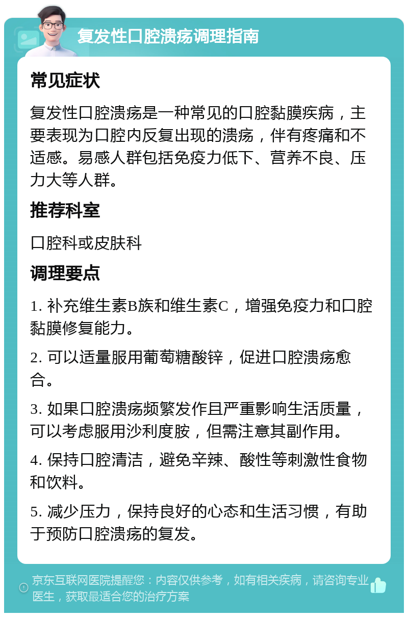 复发性口腔溃疡调理指南 常见症状 复发性口腔溃疡是一种常见的口腔黏膜疾病，主要表现为口腔内反复出现的溃疡，伴有疼痛和不适感。易感人群包括免疫力低下、营养不良、压力大等人群。 推荐科室 口腔科或皮肤科 调理要点 1. 补充维生素B族和维生素C，增强免疫力和口腔黏膜修复能力。 2. 可以适量服用葡萄糖酸锌，促进口腔溃疡愈合。 3. 如果口腔溃疡频繁发作且严重影响生活质量，可以考虑服用沙利度胺，但需注意其副作用。 4. 保持口腔清洁，避免辛辣、酸性等刺激性食物和饮料。 5. 减少压力，保持良好的心态和生活习惯，有助于预防口腔溃疡的复发。