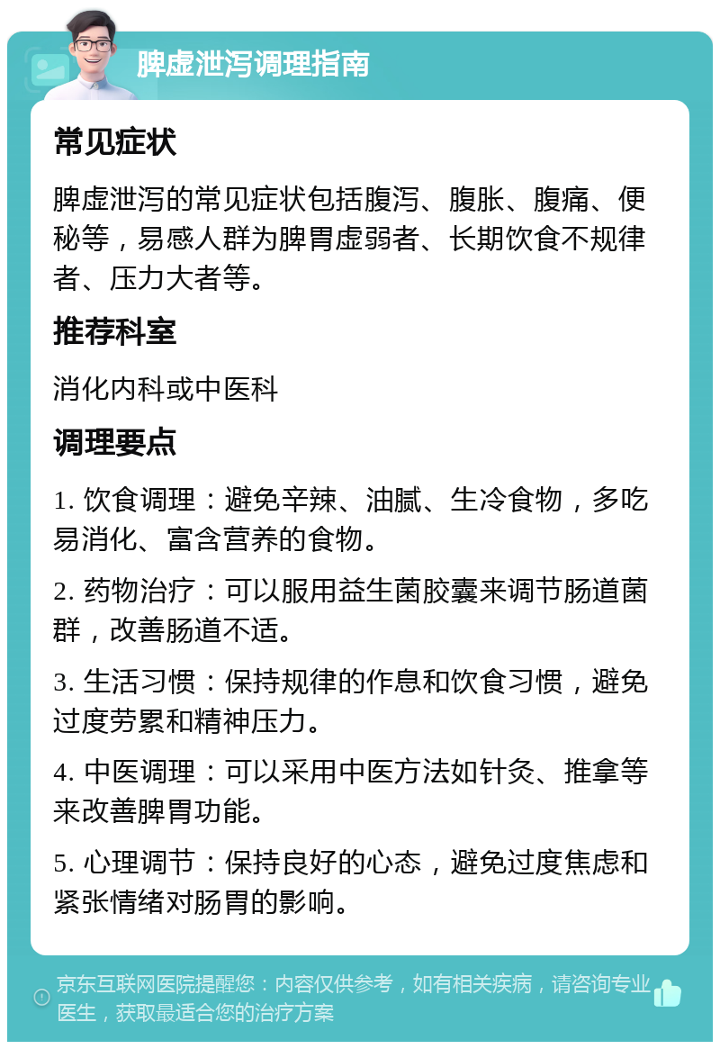 脾虚泄泻调理指南 常见症状 脾虚泄泻的常见症状包括腹泻、腹胀、腹痛、便秘等，易感人群为脾胃虚弱者、长期饮食不规律者、压力大者等。 推荐科室 消化内科或中医科 调理要点 1. 饮食调理：避免辛辣、油腻、生冷食物，多吃易消化、富含营养的食物。 2. 药物治疗：可以服用益生菌胶囊来调节肠道菌群，改善肠道不适。 3. 生活习惯：保持规律的作息和饮食习惯，避免过度劳累和精神压力。 4. 中医调理：可以采用中医方法如针灸、推拿等来改善脾胃功能。 5. 心理调节：保持良好的心态，避免过度焦虑和紧张情绪对肠胃的影响。