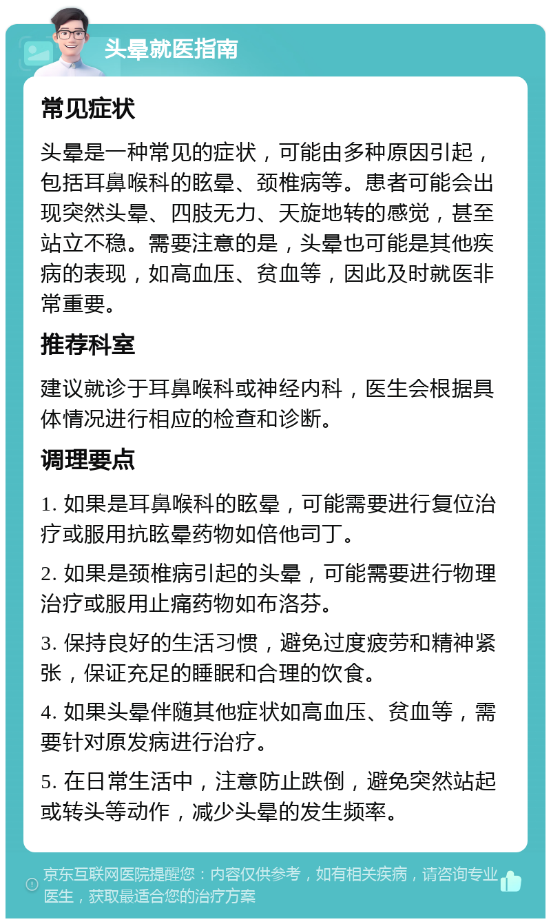 头晕就医指南 常见症状 头晕是一种常见的症状，可能由多种原因引起，包括耳鼻喉科的眩晕、颈椎病等。患者可能会出现突然头晕、四肢无力、天旋地转的感觉，甚至站立不稳。需要注意的是，头晕也可能是其他疾病的表现，如高血压、贫血等，因此及时就医非常重要。 推荐科室 建议就诊于耳鼻喉科或神经内科，医生会根据具体情况进行相应的检查和诊断。 调理要点 1. 如果是耳鼻喉科的眩晕，可能需要进行复位治疗或服用抗眩晕药物如倍他司丁。 2. 如果是颈椎病引起的头晕，可能需要进行物理治疗或服用止痛药物如布洛芬。 3. 保持良好的生活习惯，避免过度疲劳和精神紧张，保证充足的睡眠和合理的饮食。 4. 如果头晕伴随其他症状如高血压、贫血等，需要针对原发病进行治疗。 5. 在日常生活中，注意防止跌倒，避免突然站起或转头等动作，减少头晕的发生频率。