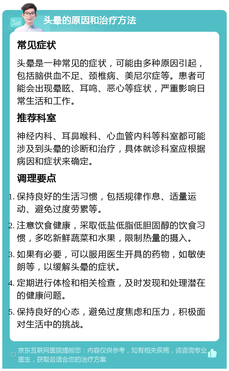 头晕的原因和治疗方法 常见症状 头晕是一种常见的症状，可能由多种原因引起，包括脑供血不足、颈椎病、美尼尔症等。患者可能会出现晕眩、耳鸣、恶心等症状，严重影响日常生活和工作。 推荐科室 神经内科、耳鼻喉科、心血管内科等科室都可能涉及到头晕的诊断和治疗，具体就诊科室应根据病因和症状来确定。 调理要点 保持良好的生活习惯，包括规律作息、适量运动、避免过度劳累等。 注意饮食健康，采取低盐低脂低胆固醇的饮食习惯，多吃新鲜蔬菜和水果，限制热量的摄入。 如果有必要，可以服用医生开具的药物，如敏使朗等，以缓解头晕的症状。 定期进行体检和相关检查，及时发现和处理潜在的健康问题。 保持良好的心态，避免过度焦虑和压力，积极面对生活中的挑战。