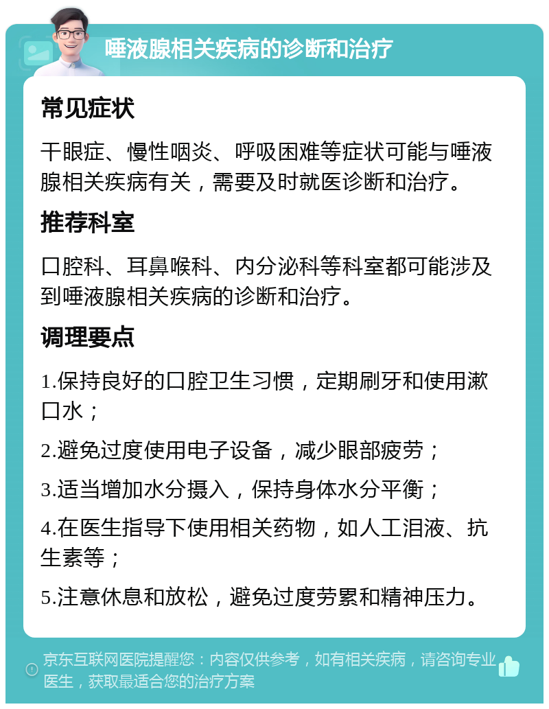 唾液腺相关疾病的诊断和治疗 常见症状 干眼症、慢性咽炎、呼吸困难等症状可能与唾液腺相关疾病有关，需要及时就医诊断和治疗。 推荐科室 口腔科、耳鼻喉科、内分泌科等科室都可能涉及到唾液腺相关疾病的诊断和治疗。 调理要点 1.保持良好的口腔卫生习惯，定期刷牙和使用漱口水； 2.避免过度使用电子设备，减少眼部疲劳； 3.适当增加水分摄入，保持身体水分平衡； 4.在医生指导下使用相关药物，如人工泪液、抗生素等； 5.注意休息和放松，避免过度劳累和精神压力。