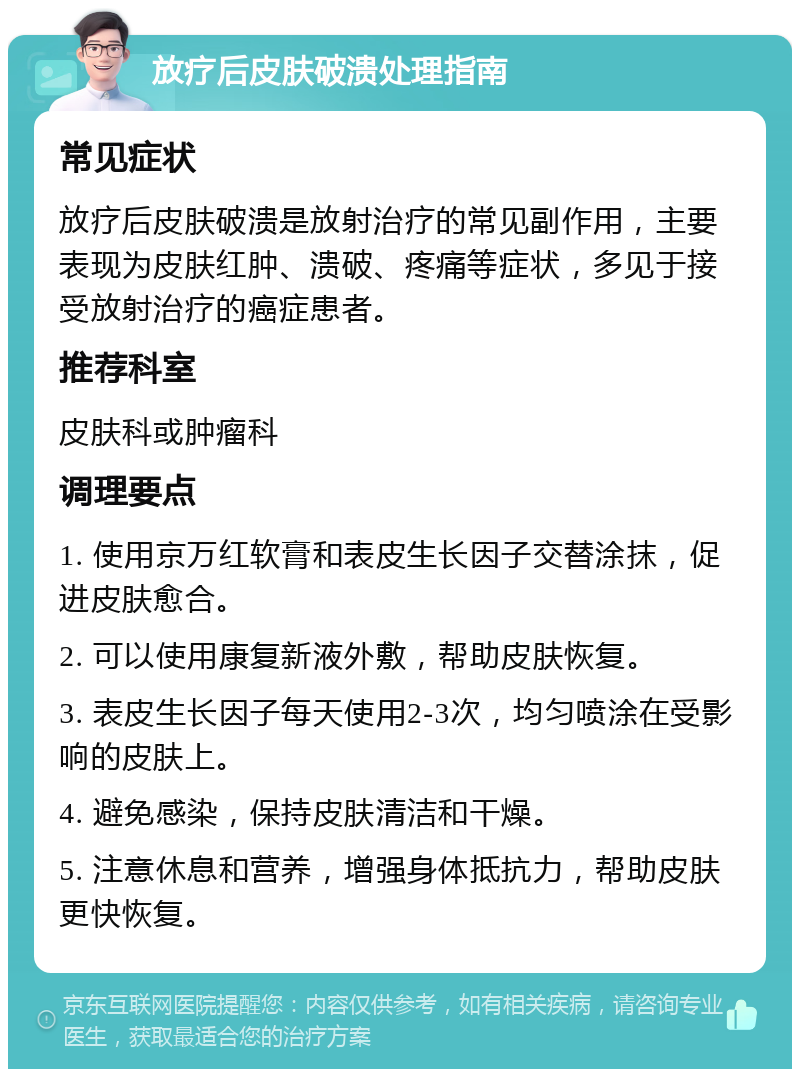 放疗后皮肤破溃处理指南 常见症状 放疗后皮肤破溃是放射治疗的常见副作用，主要表现为皮肤红肿、溃破、疼痛等症状，多见于接受放射治疗的癌症患者。 推荐科室 皮肤科或肿瘤科 调理要点 1. 使用京万红软膏和表皮生长因子交替涂抹，促进皮肤愈合。 2. 可以使用康复新液外敷，帮助皮肤恢复。 3. 表皮生长因子每天使用2-3次，均匀喷涂在受影响的皮肤上。 4. 避免感染，保持皮肤清洁和干燥。 5. 注意休息和营养，增强身体抵抗力，帮助皮肤更快恢复。