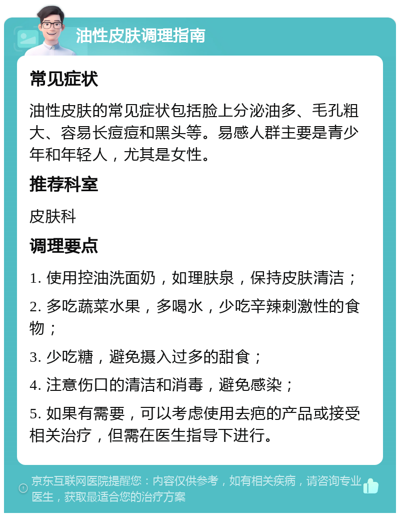 油性皮肤调理指南 常见症状 油性皮肤的常见症状包括脸上分泌油多、毛孔粗大、容易长痘痘和黑头等。易感人群主要是青少年和年轻人，尤其是女性。 推荐科室 皮肤科 调理要点 1. 使用控油洗面奶，如理肤泉，保持皮肤清洁； 2. 多吃蔬菜水果，多喝水，少吃辛辣刺激性的食物； 3. 少吃糖，避免摄入过多的甜食； 4. 注意伤口的清洁和消毒，避免感染； 5. 如果有需要，可以考虑使用去疤的产品或接受相关治疗，但需在医生指导下进行。