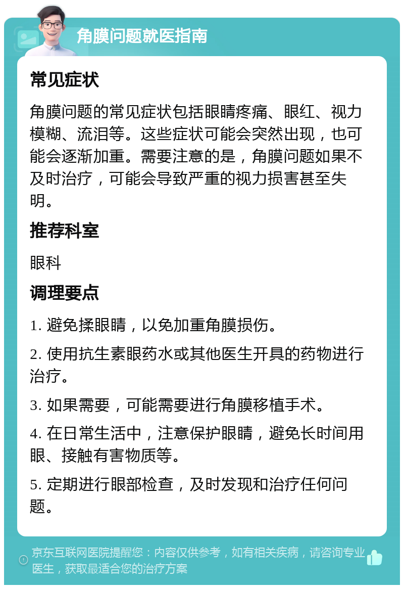 角膜问题就医指南 常见症状 角膜问题的常见症状包括眼睛疼痛、眼红、视力模糊、流泪等。这些症状可能会突然出现，也可能会逐渐加重。需要注意的是，角膜问题如果不及时治疗，可能会导致严重的视力损害甚至失明。 推荐科室 眼科 调理要点 1. 避免揉眼睛，以免加重角膜损伤。 2. 使用抗生素眼药水或其他医生开具的药物进行治疗。 3. 如果需要，可能需要进行角膜移植手术。 4. 在日常生活中，注意保护眼睛，避免长时间用眼、接触有害物质等。 5. 定期进行眼部检查，及时发现和治疗任何问题。