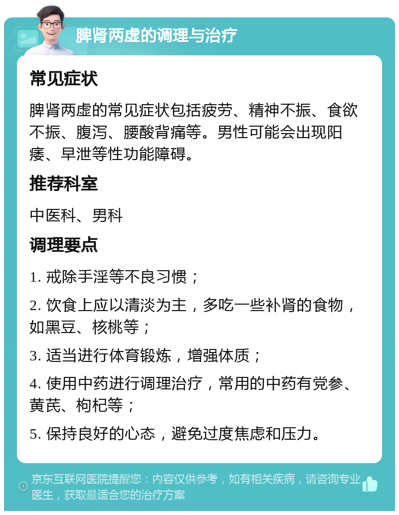 脾肾两虚的调理与治疗 常见症状 脾肾两虚的常见症状包括疲劳、精神不振、食欲不振、腹泻、腰酸背痛等。男性可能会出现阳痿、早泄等性功能障碍。 推荐科室 中医科、男科 调理要点 1. 戒除手淫等不良习惯； 2. 饮食上应以清淡为主，多吃一些补肾的食物，如黑豆、核桃等； 3. 适当进行体育锻炼，增强体质； 4. 使用中药进行调理治疗，常用的中药有党参、黄芪、枸杞等； 5. 保持良好的心态，避免过度焦虑和压力。