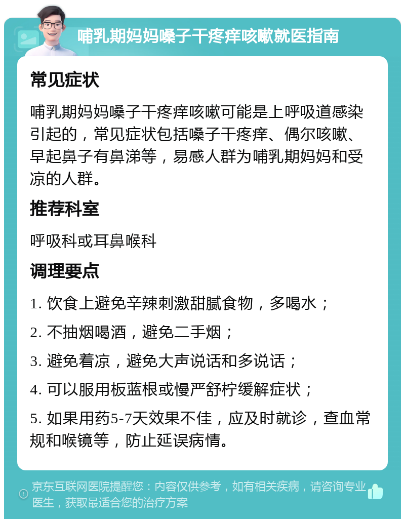 哺乳期妈妈嗓子干疼痒咳嗽就医指南 常见症状 哺乳期妈妈嗓子干疼痒咳嗽可能是上呼吸道感染引起的，常见症状包括嗓子干疼痒、偶尔咳嗽、早起鼻子有鼻涕等，易感人群为哺乳期妈妈和受凉的人群。 推荐科室 呼吸科或耳鼻喉科 调理要点 1. 饮食上避免辛辣刺激甜腻食物，多喝水； 2. 不抽烟喝酒，避免二手烟； 3. 避免着凉，避免大声说话和多说话； 4. 可以服用板蓝根或慢严舒柠缓解症状； 5. 如果用药5-7天效果不佳，应及时就诊，查血常规和喉镜等，防止延误病情。