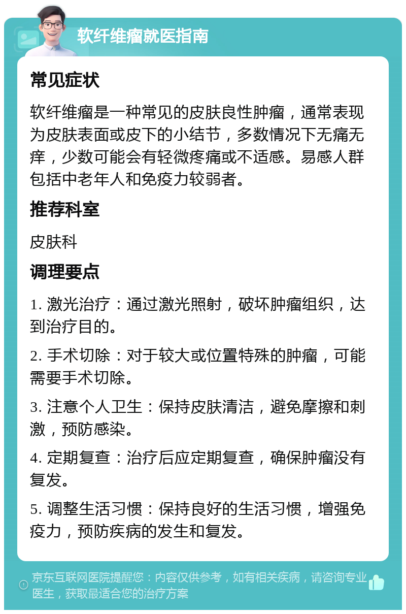 软纤维瘤就医指南 常见症状 软纤维瘤是一种常见的皮肤良性肿瘤，通常表现为皮肤表面或皮下的小结节，多数情况下无痛无痒，少数可能会有轻微疼痛或不适感。易感人群包括中老年人和免疫力较弱者。 推荐科室 皮肤科 调理要点 1. 激光治疗：通过激光照射，破坏肿瘤组织，达到治疗目的。 2. 手术切除：对于较大或位置特殊的肿瘤，可能需要手术切除。 3. 注意个人卫生：保持皮肤清洁，避免摩擦和刺激，预防感染。 4. 定期复查：治疗后应定期复查，确保肿瘤没有复发。 5. 调整生活习惯：保持良好的生活习惯，增强免疫力，预防疾病的发生和复发。