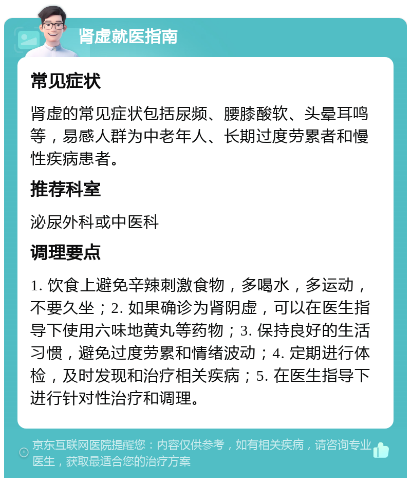 肾虚就医指南 常见症状 肾虚的常见症状包括尿频、腰膝酸软、头晕耳鸣等，易感人群为中老年人、长期过度劳累者和慢性疾病患者。 推荐科室 泌尿外科或中医科 调理要点 1. 饮食上避免辛辣刺激食物，多喝水，多运动，不要久坐；2. 如果确诊为肾阴虚，可以在医生指导下使用六味地黄丸等药物；3. 保持良好的生活习惯，避免过度劳累和情绪波动；4. 定期进行体检，及时发现和治疗相关疾病；5. 在医生指导下进行针对性治疗和调理。