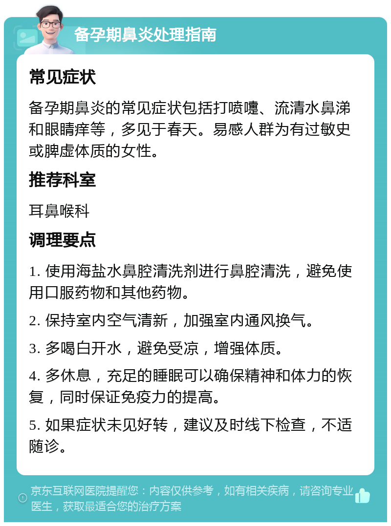 备孕期鼻炎处理指南 常见症状 备孕期鼻炎的常见症状包括打喷嚏、流清水鼻涕和眼睛痒等，多见于春天。易感人群为有过敏史或脾虚体质的女性。 推荐科室 耳鼻喉科 调理要点 1. 使用海盐水鼻腔清洗剂进行鼻腔清洗，避免使用口服药物和其他药物。 2. 保持室内空气清新，加强室内通风换气。 3. 多喝白开水，避免受凉，增强体质。 4. 多休息，充足的睡眠可以确保精神和体力的恢复，同时保证免疫力的提高。 5. 如果症状未见好转，建议及时线下检查，不适随诊。