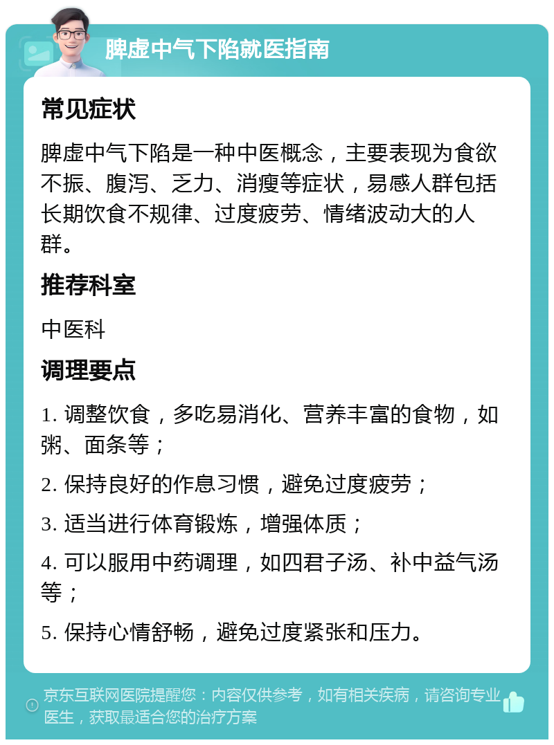 脾虚中气下陷就医指南 常见症状 脾虚中气下陷是一种中医概念，主要表现为食欲不振、腹泻、乏力、消瘦等症状，易感人群包括长期饮食不规律、过度疲劳、情绪波动大的人群。 推荐科室 中医科 调理要点 1. 调整饮食，多吃易消化、营养丰富的食物，如粥、面条等； 2. 保持良好的作息习惯，避免过度疲劳； 3. 适当进行体育锻炼，增强体质； 4. 可以服用中药调理，如四君子汤、补中益气汤等； 5. 保持心情舒畅，避免过度紧张和压力。