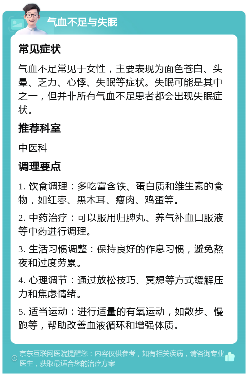 气血不足与失眠 常见症状 气血不足常见于女性，主要表现为面色苍白、头晕、乏力、心悸、失眠等症状。失眠可能是其中之一，但并非所有气血不足患者都会出现失眠症状。 推荐科室 中医科 调理要点 1. 饮食调理：多吃富含铁、蛋白质和维生素的食物，如红枣、黑木耳、瘦肉、鸡蛋等。 2. 中药治疗：可以服用归脾丸、养气补血口服液等中药进行调理。 3. 生活习惯调整：保持良好的作息习惯，避免熬夜和过度劳累。 4. 心理调节：通过放松技巧、冥想等方式缓解压力和焦虑情绪。 5. 适当运动：进行适量的有氧运动，如散步、慢跑等，帮助改善血液循环和增强体质。