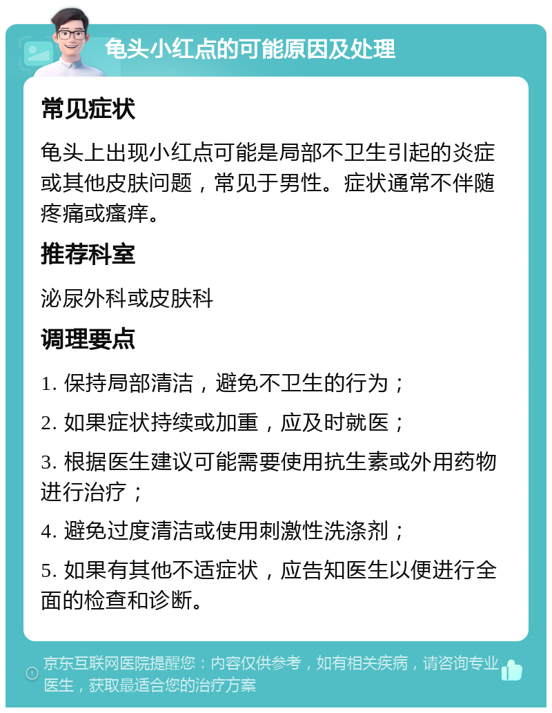 龟头小红点的可能原因及处理 常见症状 龟头上出现小红点可能是局部不卫生引起的炎症或其他皮肤问题，常见于男性。症状通常不伴随疼痛或瘙痒。 推荐科室 泌尿外科或皮肤科 调理要点 1. 保持局部清洁，避免不卫生的行为； 2. 如果症状持续或加重，应及时就医； 3. 根据医生建议可能需要使用抗生素或外用药物进行治疗； 4. 避免过度清洁或使用刺激性洗涤剂； 5. 如果有其他不适症状，应告知医生以便进行全面的检查和诊断。