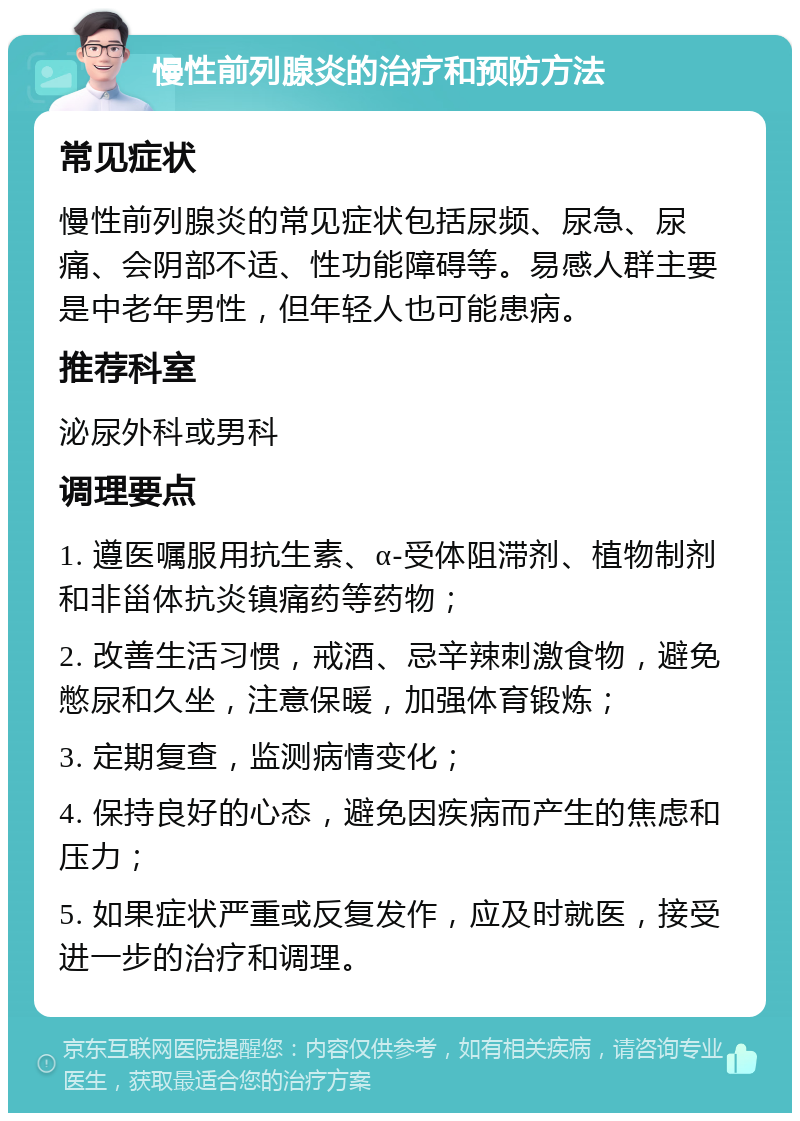 慢性前列腺炎的治疗和预防方法 常见症状 慢性前列腺炎的常见症状包括尿频、尿急、尿痛、会阴部不适、性功能障碍等。易感人群主要是中老年男性，但年轻人也可能患病。 推荐科室 泌尿外科或男科 调理要点 1. 遵医嘱服用抗生素、α-受体阻滞剂、植物制剂和非甾体抗炎镇痛药等药物； 2. 改善生活习惯，戒酒、忌辛辣刺激食物，避免憋尿和久坐，注意保暖，加强体育锻炼； 3. 定期复查，监测病情变化； 4. 保持良好的心态，避免因疾病而产生的焦虑和压力； 5. 如果症状严重或反复发作，应及时就医，接受进一步的治疗和调理。