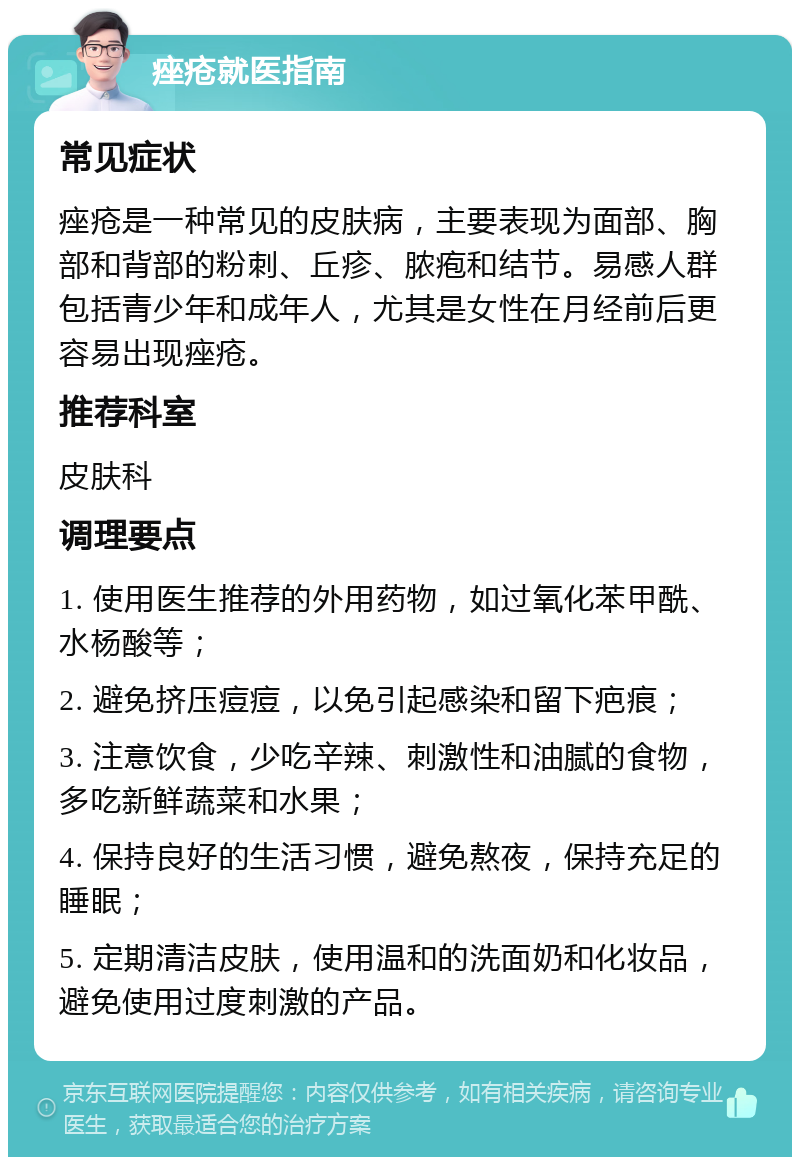 痤疮就医指南 常见症状 痤疮是一种常见的皮肤病，主要表现为面部、胸部和背部的粉刺、丘疹、脓疱和结节。易感人群包括青少年和成年人，尤其是女性在月经前后更容易出现痤疮。 推荐科室 皮肤科 调理要点 1. 使用医生推荐的外用药物，如过氧化苯甲酰、水杨酸等； 2. 避免挤压痘痘，以免引起感染和留下疤痕； 3. 注意饮食，少吃辛辣、刺激性和油腻的食物，多吃新鲜蔬菜和水果； 4. 保持良好的生活习惯，避免熬夜，保持充足的睡眠； 5. 定期清洁皮肤，使用温和的洗面奶和化妆品，避免使用过度刺激的产品。