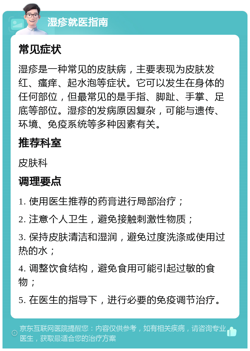 湿疹就医指南 常见症状 湿疹是一种常见的皮肤病，主要表现为皮肤发红、瘙痒、起水泡等症状。它可以发生在身体的任何部位，但最常见的是手指、脚趾、手掌、足底等部位。湿疹的发病原因复杂，可能与遗传、环境、免疫系统等多种因素有关。 推荐科室 皮肤科 调理要点 1. 使用医生推荐的药膏进行局部治疗； 2. 注意个人卫生，避免接触刺激性物质； 3. 保持皮肤清洁和湿润，避免过度洗涤或使用过热的水； 4. 调整饮食结构，避免食用可能引起过敏的食物； 5. 在医生的指导下，进行必要的免疫调节治疗。