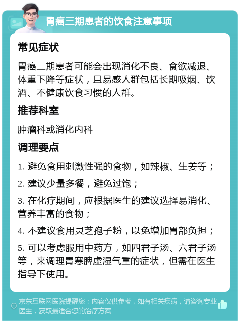 胃癌三期患者的饮食注意事项 常见症状 胃癌三期患者可能会出现消化不良、食欲减退、体重下降等症状，且易感人群包括长期吸烟、饮酒、不健康饮食习惯的人群。 推荐科室 肿瘤科或消化内科 调理要点 1. 避免食用刺激性强的食物，如辣椒、生姜等； 2. 建议少量多餐，避免过饱； 3. 在化疗期间，应根据医生的建议选择易消化、营养丰富的食物； 4. 不建议食用灵芝孢子粉，以免增加胃部负担； 5. 可以考虑服用中药方，如四君子汤、六君子汤等，来调理胃寒脾虚湿气重的症状，但需在医生指导下使用。