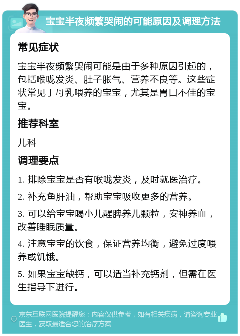 宝宝半夜频繁哭闹的可能原因及调理方法 常见症状 宝宝半夜频繁哭闹可能是由于多种原因引起的，包括喉咙发炎、肚子胀气、营养不良等。这些症状常见于母乳喂养的宝宝，尤其是胃口不佳的宝宝。 推荐科室 儿科 调理要点 1. 排除宝宝是否有喉咙发炎，及时就医治疗。 2. 补充鱼肝油，帮助宝宝吸收更多的营养。 3. 可以给宝宝喝小儿醒脾养儿颗粒，安神养血，改善睡眠质量。 4. 注意宝宝的饮食，保证营养均衡，避免过度喂养或饥饿。 5. 如果宝宝缺钙，可以适当补充钙剂，但需在医生指导下进行。