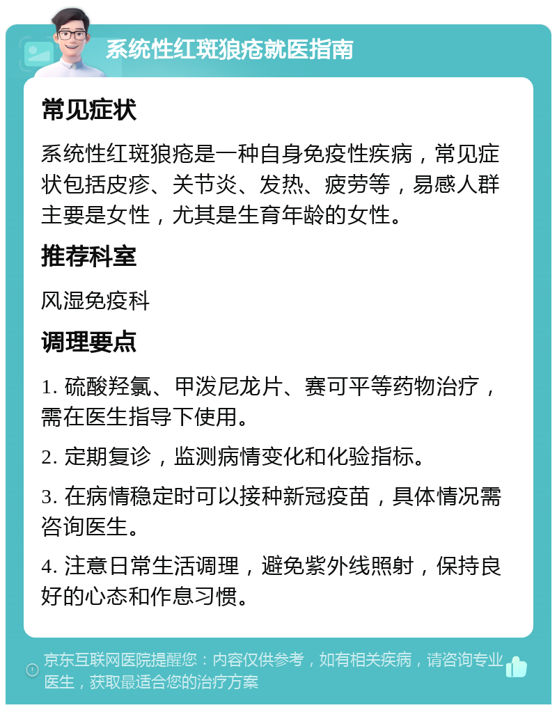 系统性红斑狼疮就医指南 常见症状 系统性红斑狼疮是一种自身免疫性疾病，常见症状包括皮疹、关节炎、发热、疲劳等，易感人群主要是女性，尤其是生育年龄的女性。 推荐科室 风湿免疫科 调理要点 1. 硫酸羟氯、甲泼尼龙片、赛可平等药物治疗，需在医生指导下使用。 2. 定期复诊，监测病情变化和化验指标。 3. 在病情稳定时可以接种新冠疫苗，具体情况需咨询医生。 4. 注意日常生活调理，避免紫外线照射，保持良好的心态和作息习惯。