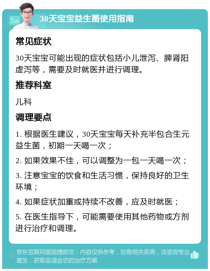 30天宝宝益生菌使用指南 常见症状 30天宝宝可能出现的症状包括小儿泄泻、脾肾阳虚泻等，需要及时就医并进行调理。 推荐科室 儿科 调理要点 1. 根据医生建议，30天宝宝每天补充半包合生元益生菌，初期一天喝一次； 2. 如果效果不佳，可以调整为一包一天喝一次； 3. 注意宝宝的饮食和生活习惯，保持良好的卫生环境； 4. 如果症状加重或持续不改善，应及时就医； 5. 在医生指导下，可能需要使用其他药物或方剂进行治疗和调理。