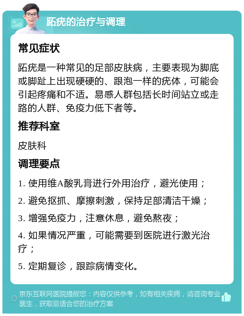 跖疣的治疗与调理 常见症状 跖疣是一种常见的足部皮肤病，主要表现为脚底或脚趾上出现硬硬的、跟泡一样的疣体，可能会引起疼痛和不适。易感人群包括长时间站立或走路的人群、免疫力低下者等。 推荐科室 皮肤科 调理要点 1. 使用维A酸乳膏进行外用治疗，避光使用； 2. 避免抠抓、摩擦刺激，保持足部清洁干燥； 3. 增强免疫力，注意休息，避免熬夜； 4. 如果情况严重，可能需要到医院进行激光治疗； 5. 定期复诊，跟踪病情变化。