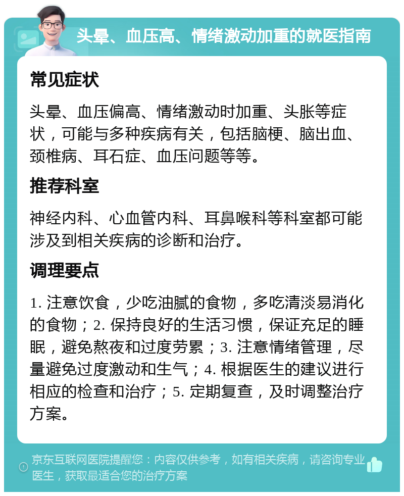 头晕、血压高、情绪激动加重的就医指南 常见症状 头晕、血压偏高、情绪激动时加重、头胀等症状，可能与多种疾病有关，包括脑梗、脑出血、颈椎病、耳石症、血压问题等等。 推荐科室 神经内科、心血管内科、耳鼻喉科等科室都可能涉及到相关疾病的诊断和治疗。 调理要点 1. 注意饮食，少吃油腻的食物，多吃清淡易消化的食物；2. 保持良好的生活习惯，保证充足的睡眠，避免熬夜和过度劳累；3. 注意情绪管理，尽量避免过度激动和生气；4. 根据医生的建议进行相应的检查和治疗；5. 定期复查，及时调整治疗方案。