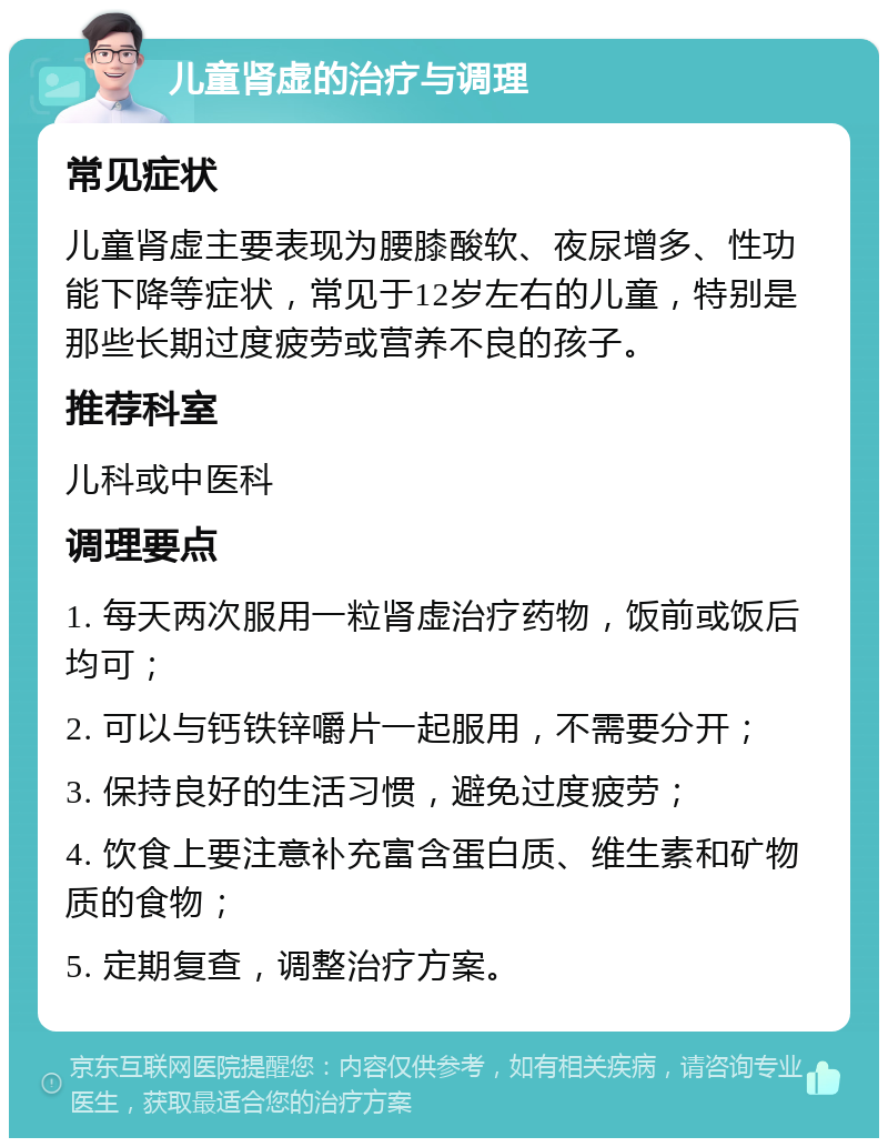 儿童肾虚的治疗与调理 常见症状 儿童肾虚主要表现为腰膝酸软、夜尿增多、性功能下降等症状，常见于12岁左右的儿童，特别是那些长期过度疲劳或营养不良的孩子。 推荐科室 儿科或中医科 调理要点 1. 每天两次服用一粒肾虚治疗药物，饭前或饭后均可； 2. 可以与钙铁锌嚼片一起服用，不需要分开； 3. 保持良好的生活习惯，避免过度疲劳； 4. 饮食上要注意补充富含蛋白质、维生素和矿物质的食物； 5. 定期复查，调整治疗方案。