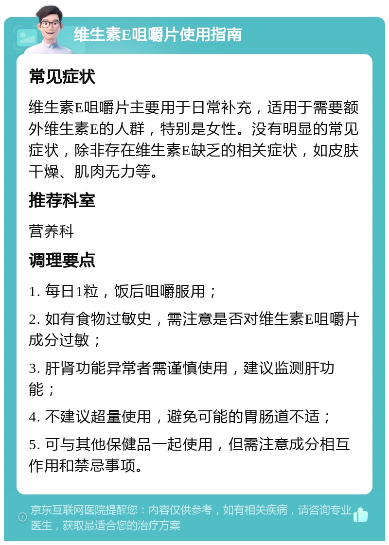 维生素E咀嚼片使用指南 常见症状 维生素E咀嚼片主要用于日常补充，适用于需要额外维生素E的人群，特别是女性。没有明显的常见症状，除非存在维生素E缺乏的相关症状，如皮肤干燥、肌肉无力等。 推荐科室 营养科 调理要点 1. 每日1粒，饭后咀嚼服用； 2. 如有食物过敏史，需注意是否对维生素E咀嚼片成分过敏； 3. 肝肾功能异常者需谨慎使用，建议监测肝功能； 4. 不建议超量使用，避免可能的胃肠道不适； 5. 可与其他保健品一起使用，但需注意成分相互作用和禁忌事项。