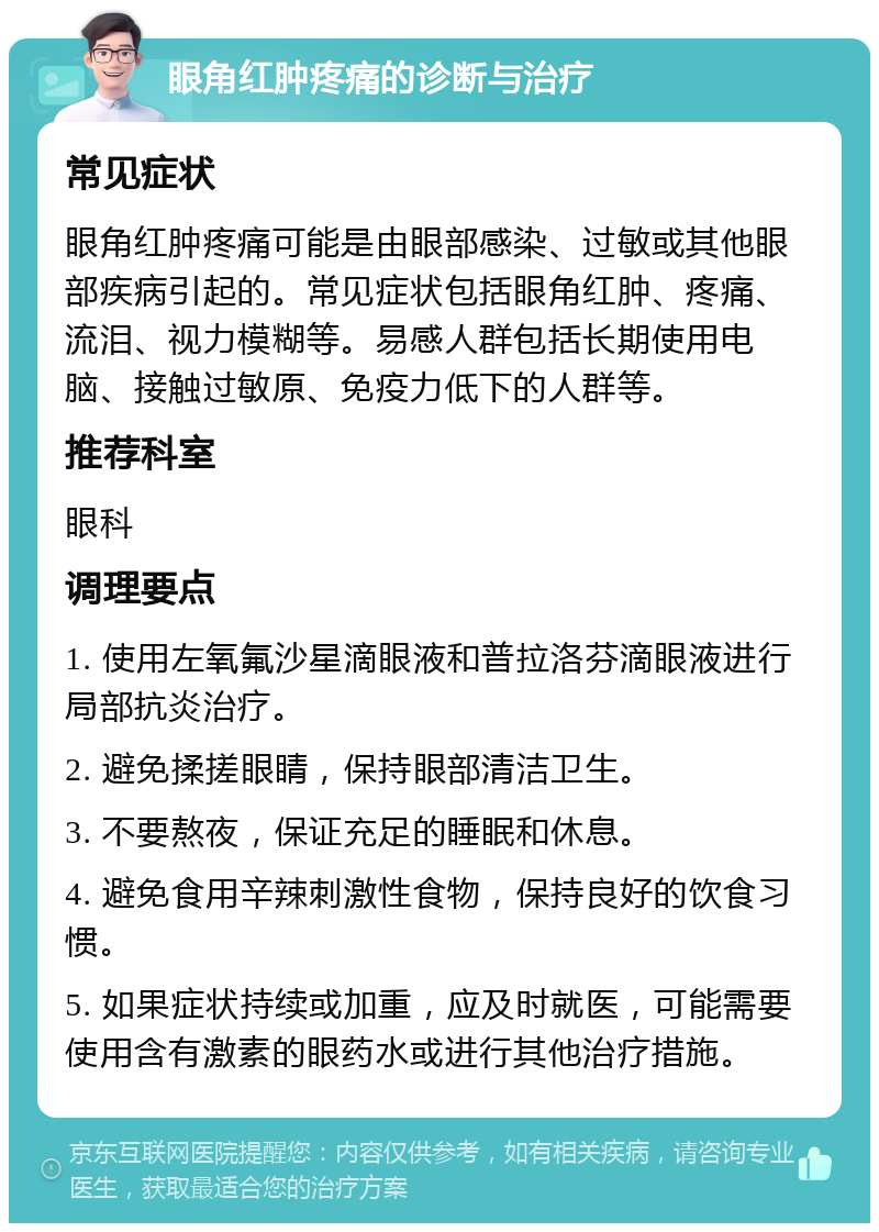 眼角红肿疼痛的诊断与治疗 常见症状 眼角红肿疼痛可能是由眼部感染、过敏或其他眼部疾病引起的。常见症状包括眼角红肿、疼痛、流泪、视力模糊等。易感人群包括长期使用电脑、接触过敏原、免疫力低下的人群等。 推荐科室 眼科 调理要点 1. 使用左氧氟沙星滴眼液和普拉洛芬滴眼液进行局部抗炎治疗。 2. 避免揉搓眼睛，保持眼部清洁卫生。 3. 不要熬夜，保证充足的睡眠和休息。 4. 避免食用辛辣刺激性食物，保持良好的饮食习惯。 5. 如果症状持续或加重，应及时就医，可能需要使用含有激素的眼药水或进行其他治疗措施。