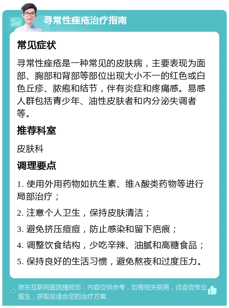 寻常性痤疮治疗指南 常见症状 寻常性痤疮是一种常见的皮肤病，主要表现为面部、胸部和背部等部位出现大小不一的红色或白色丘疹、脓疱和结节，伴有炎症和疼痛感。易感人群包括青少年、油性皮肤者和内分泌失调者等。 推荐科室 皮肤科 调理要点 1. 使用外用药物如抗生素、维A酸类药物等进行局部治疗； 2. 注意个人卫生，保持皮肤清洁； 3. 避免挤压痘痘，防止感染和留下疤痕； 4. 调整饮食结构，少吃辛辣、油腻和高糖食品； 5. 保持良好的生活习惯，避免熬夜和过度压力。