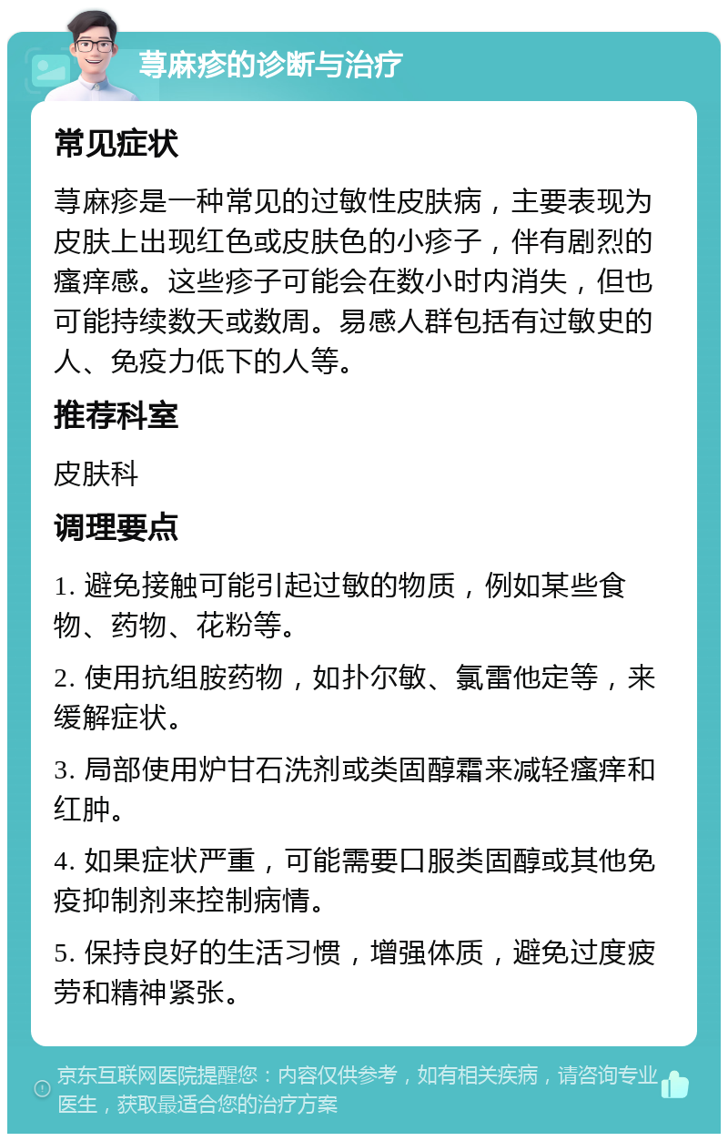 荨麻疹的诊断与治疗 常见症状 荨麻疹是一种常见的过敏性皮肤病，主要表现为皮肤上出现红色或皮肤色的小疹子，伴有剧烈的瘙痒感。这些疹子可能会在数小时内消失，但也可能持续数天或数周。易感人群包括有过敏史的人、免疫力低下的人等。 推荐科室 皮肤科 调理要点 1. 避免接触可能引起过敏的物质，例如某些食物、药物、花粉等。 2. 使用抗组胺药物，如扑尔敏、氯雷他定等，来缓解症状。 3. 局部使用炉甘石洗剂或类固醇霜来减轻瘙痒和红肿。 4. 如果症状严重，可能需要口服类固醇或其他免疫抑制剂来控制病情。 5. 保持良好的生活习惯，增强体质，避免过度疲劳和精神紧张。