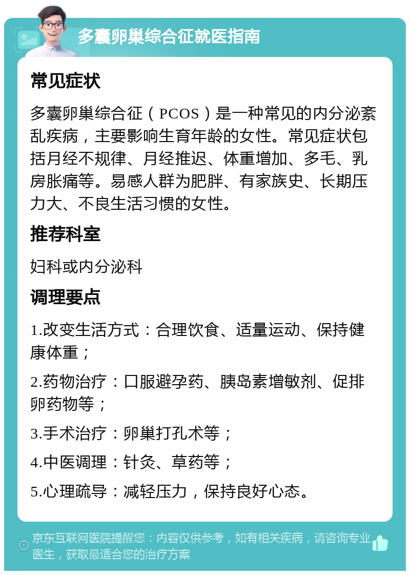 多囊卵巢综合征就医指南 常见症状 多囊卵巢综合征（PCOS）是一种常见的内分泌紊乱疾病，主要影响生育年龄的女性。常见症状包括月经不规律、月经推迟、体重增加、多毛、乳房胀痛等。易感人群为肥胖、有家族史、长期压力大、不良生活习惯的女性。 推荐科室 妇科或内分泌科 调理要点 1.改变生活方式：合理饮食、适量运动、保持健康体重； 2.药物治疗：口服避孕药、胰岛素增敏剂、促排卵药物等； 3.手术治疗：卵巢打孔术等； 4.中医调理：针灸、草药等； 5.心理疏导：减轻压力，保持良好心态。