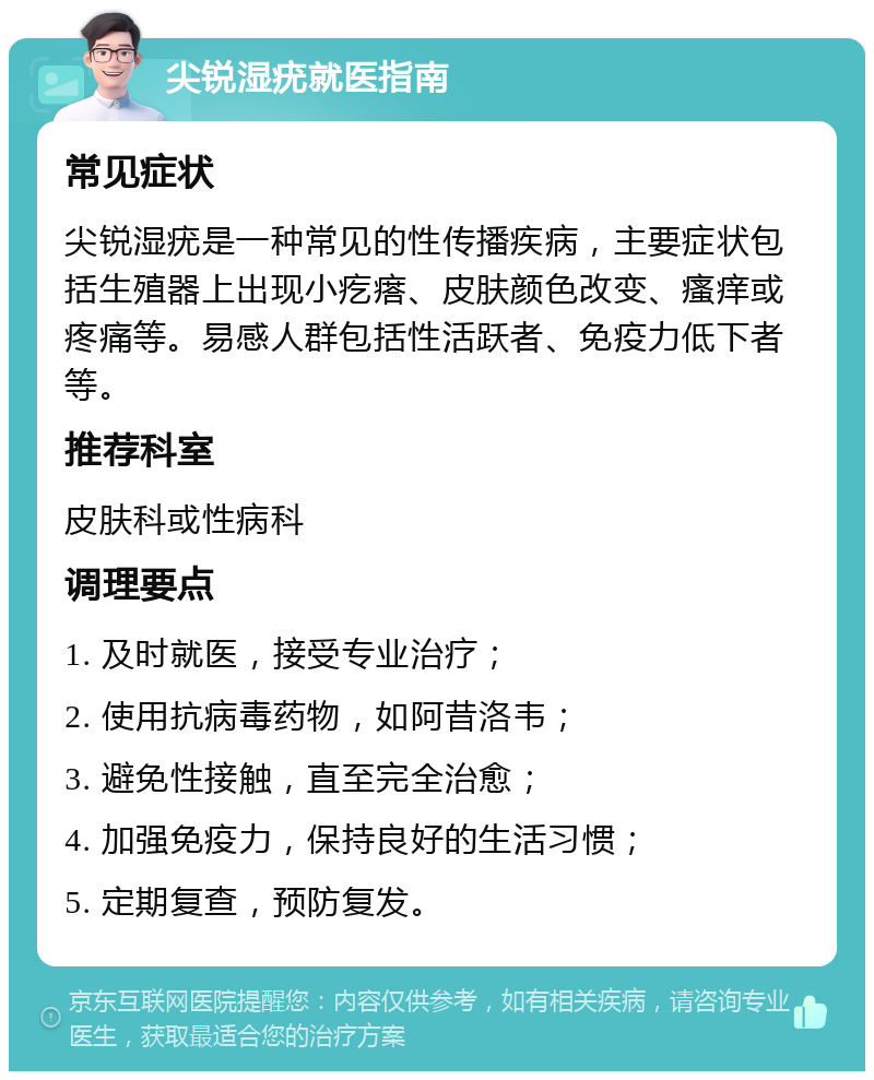 尖锐湿疣就医指南 常见症状 尖锐湿疣是一种常见的性传播疾病，主要症状包括生殖器上出现小疙瘩、皮肤颜色改变、瘙痒或疼痛等。易感人群包括性活跃者、免疫力低下者等。 推荐科室 皮肤科或性病科 调理要点 1. 及时就医，接受专业治疗； 2. 使用抗病毒药物，如阿昔洛韦； 3. 避免性接触，直至完全治愈； 4. 加强免疫力，保持良好的生活习惯； 5. 定期复查，预防复发。