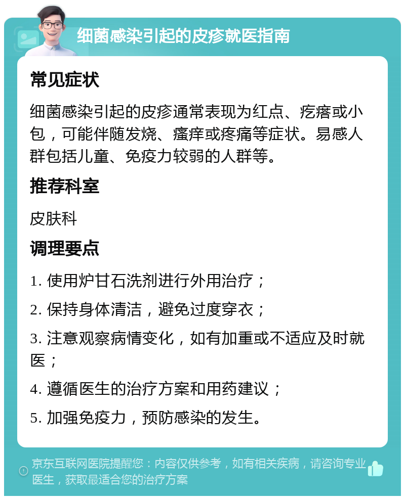 细菌感染引起的皮疹就医指南 常见症状 细菌感染引起的皮疹通常表现为红点、疙瘩或小包，可能伴随发烧、瘙痒或疼痛等症状。易感人群包括儿童、免疫力较弱的人群等。 推荐科室 皮肤科 调理要点 1. 使用炉甘石洗剂进行外用治疗； 2. 保持身体清洁，避免过度穿衣； 3. 注意观察病情变化，如有加重或不适应及时就医； 4. 遵循医生的治疗方案和用药建议； 5. 加强免疫力，预防感染的发生。