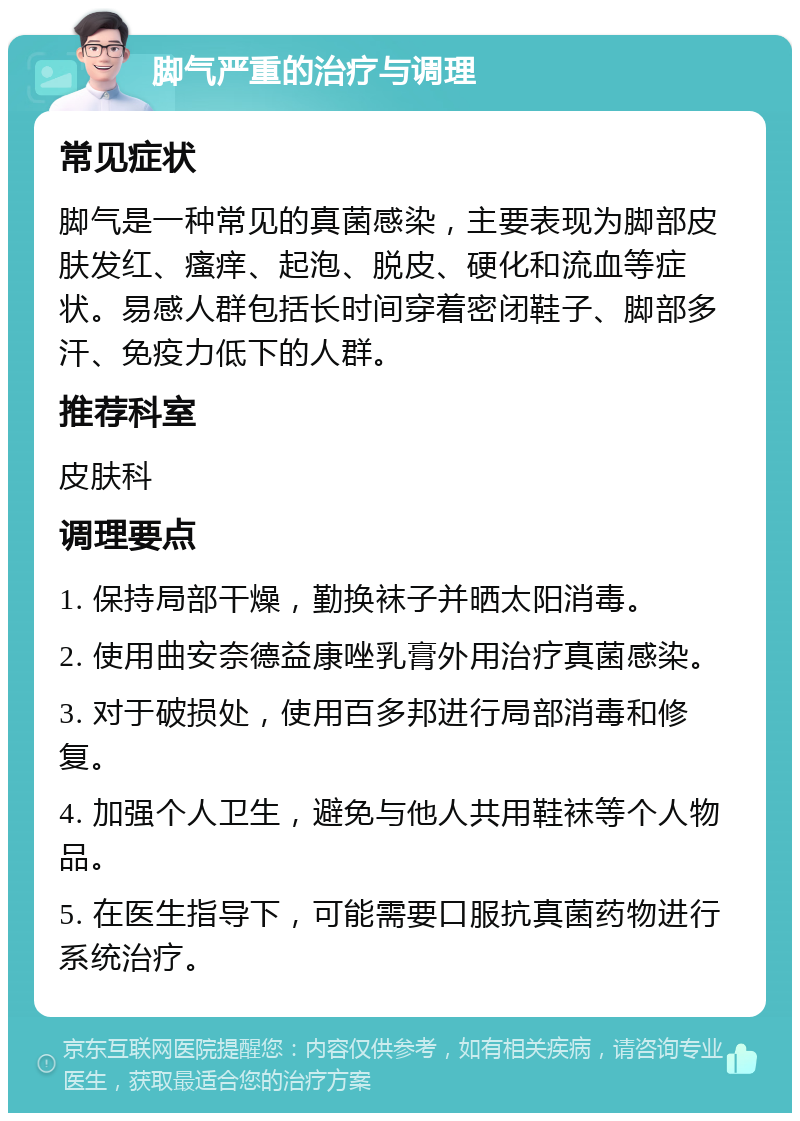 脚气严重的治疗与调理 常见症状 脚气是一种常见的真菌感染，主要表现为脚部皮肤发红、瘙痒、起泡、脱皮、硬化和流血等症状。易感人群包括长时间穿着密闭鞋子、脚部多汗、免疫力低下的人群。 推荐科室 皮肤科 调理要点 1. 保持局部干燥，勤换袜子并晒太阳消毒。 2. 使用曲安奈德益康唑乳膏外用治疗真菌感染。 3. 对于破损处，使用百多邦进行局部消毒和修复。 4. 加强个人卫生，避免与他人共用鞋袜等个人物品。 5. 在医生指导下，可能需要口服抗真菌药物进行系统治疗。