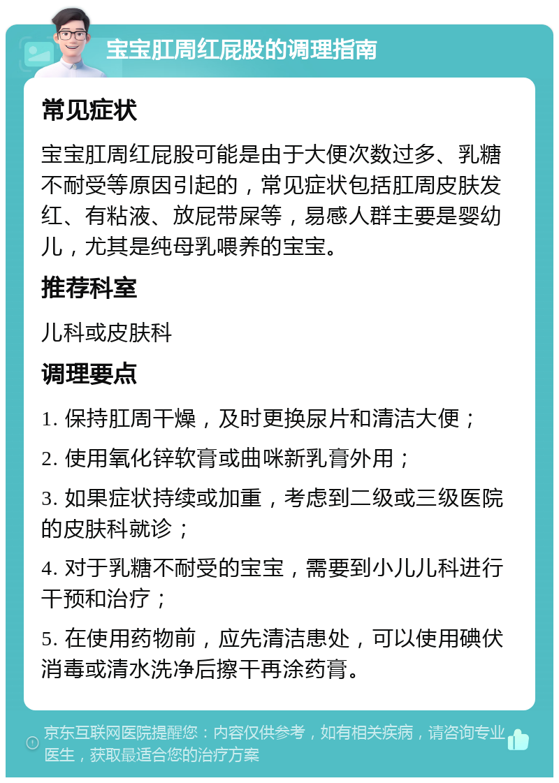 宝宝肛周红屁股的调理指南 常见症状 宝宝肛周红屁股可能是由于大便次数过多、乳糖不耐受等原因引起的，常见症状包括肛周皮肤发红、有粘液、放屁带屎等，易感人群主要是婴幼儿，尤其是纯母乳喂养的宝宝。 推荐科室 儿科或皮肤科 调理要点 1. 保持肛周干燥，及时更换尿片和清洁大便； 2. 使用氧化锌软膏或曲咪新乳膏外用； 3. 如果症状持续或加重，考虑到二级或三级医院的皮肤科就诊； 4. 对于乳糖不耐受的宝宝，需要到小儿儿科进行干预和治疗； 5. 在使用药物前，应先清洁患处，可以使用碘伏消毒或清水洗净后擦干再涂药膏。