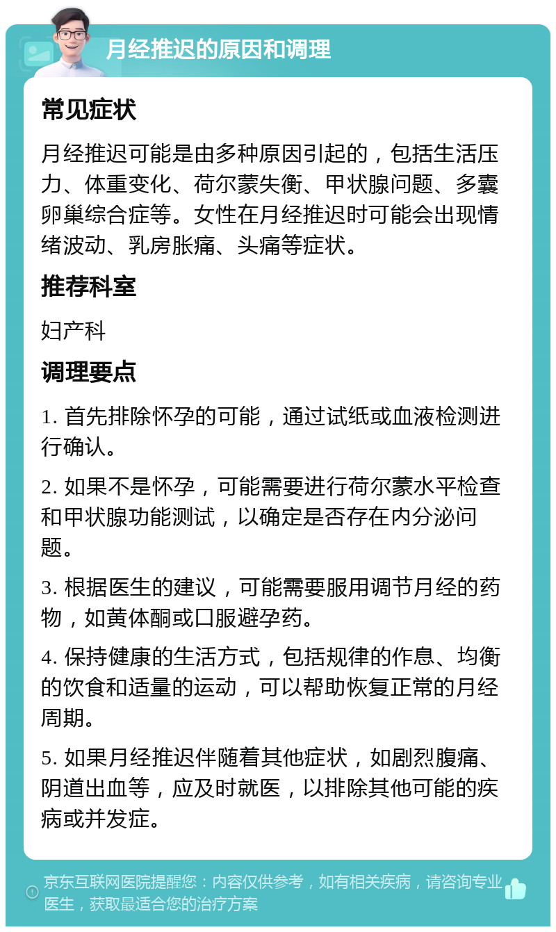 月经推迟的原因和调理 常见症状 月经推迟可能是由多种原因引起的，包括生活压力、体重变化、荷尔蒙失衡、甲状腺问题、多囊卵巢综合症等。女性在月经推迟时可能会出现情绪波动、乳房胀痛、头痛等症状。 推荐科室 妇产科 调理要点 1. 首先排除怀孕的可能，通过试纸或血液检测进行确认。 2. 如果不是怀孕，可能需要进行荷尔蒙水平检查和甲状腺功能测试，以确定是否存在内分泌问题。 3. 根据医生的建议，可能需要服用调节月经的药物，如黄体酮或口服避孕药。 4. 保持健康的生活方式，包括规律的作息、均衡的饮食和适量的运动，可以帮助恢复正常的月经周期。 5. 如果月经推迟伴随着其他症状，如剧烈腹痛、阴道出血等，应及时就医，以排除其他可能的疾病或并发症。