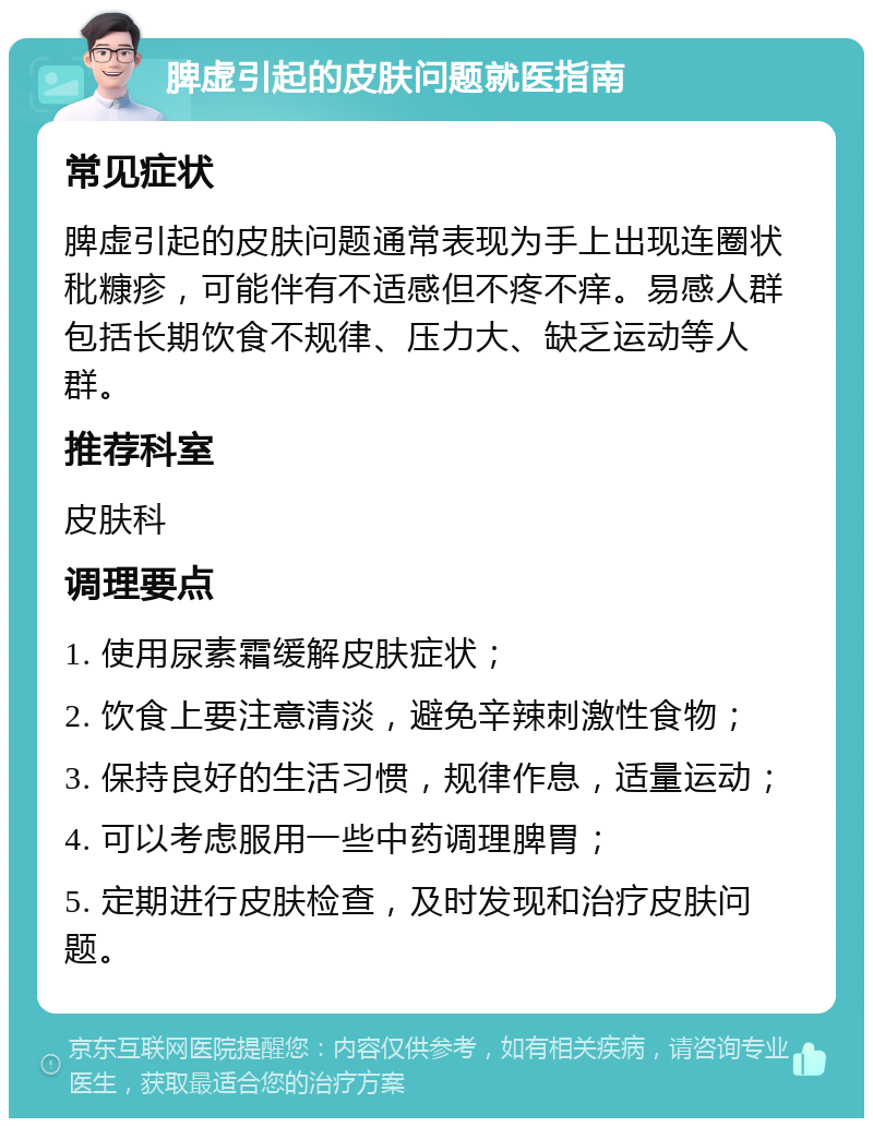 脾虚引起的皮肤问题就医指南 常见症状 脾虚引起的皮肤问题通常表现为手上出现连圈状秕糠疹，可能伴有不适感但不疼不痒。易感人群包括长期饮食不规律、压力大、缺乏运动等人群。 推荐科室 皮肤科 调理要点 1. 使用尿素霜缓解皮肤症状； 2. 饮食上要注意清淡，避免辛辣刺激性食物； 3. 保持良好的生活习惯，规律作息，适量运动； 4. 可以考虑服用一些中药调理脾胃； 5. 定期进行皮肤检查，及时发现和治疗皮肤问题。