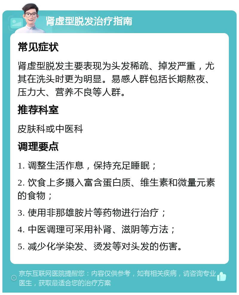 肾虚型脱发治疗指南 常见症状 肾虚型脱发主要表现为头发稀疏、掉发严重，尤其在洗头时更为明显。易感人群包括长期熬夜、压力大、营养不良等人群。 推荐科室 皮肤科或中医科 调理要点 1. 调整生活作息，保持充足睡眠； 2. 饮食上多摄入富含蛋白质、维生素和微量元素的食物； 3. 使用非那雄胺片等药物进行治疗； 4. 中医调理可采用补肾、滋阴等方法； 5. 减少化学染发、烫发等对头发的伤害。