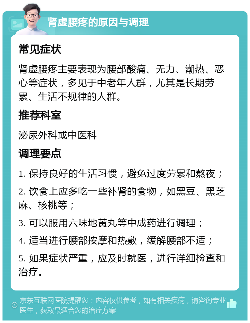 肾虚腰疼的原因与调理 常见症状 肾虚腰疼主要表现为腰部酸痛、无力、潮热、恶心等症状，多见于中老年人群，尤其是长期劳累、生活不规律的人群。 推荐科室 泌尿外科或中医科 调理要点 1. 保持良好的生活习惯，避免过度劳累和熬夜； 2. 饮食上应多吃一些补肾的食物，如黑豆、黑芝麻、核桃等； 3. 可以服用六味地黄丸等中成药进行调理； 4. 适当进行腰部按摩和热敷，缓解腰部不适； 5. 如果症状严重，应及时就医，进行详细检查和治疗。