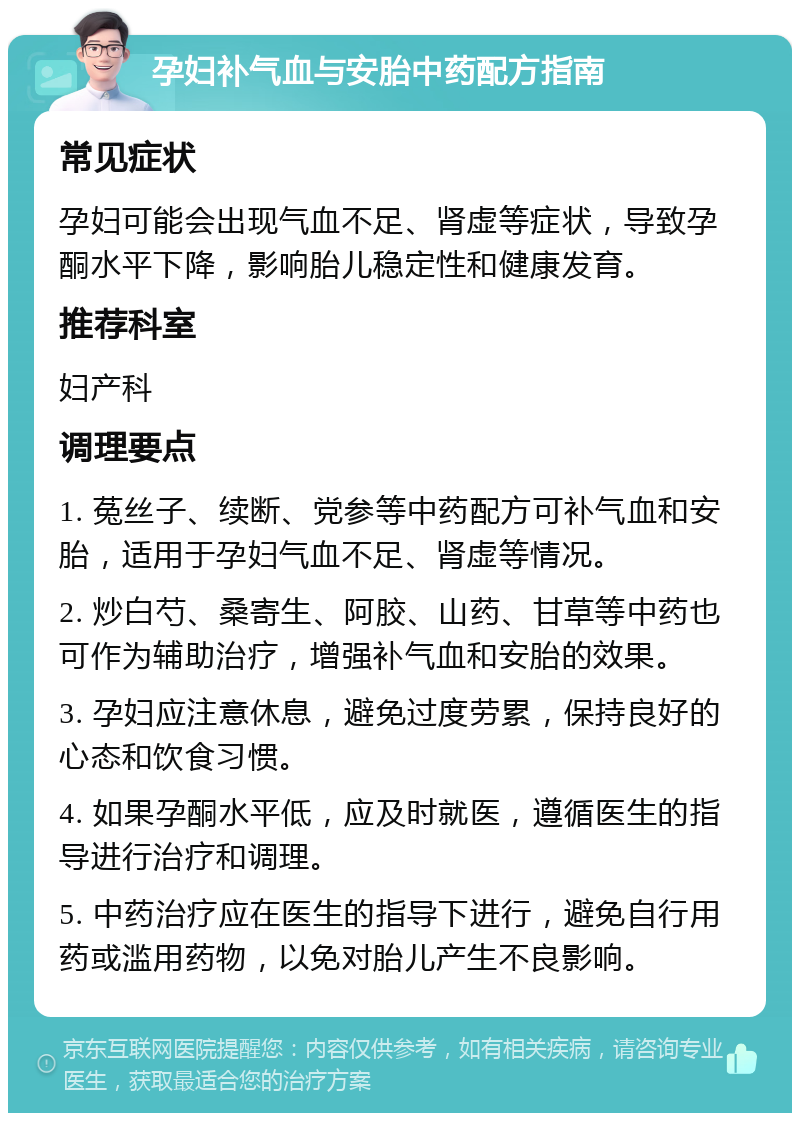 孕妇补气血与安胎中药配方指南 常见症状 孕妇可能会出现气血不足、肾虚等症状，导致孕酮水平下降，影响胎儿稳定性和健康发育。 推荐科室 妇产科 调理要点 1. 菟丝子、续断、党参等中药配方可补气血和安胎，适用于孕妇气血不足、肾虚等情况。 2. 炒白芍、桑寄生、阿胶、山药、甘草等中药也可作为辅助治疗，增强补气血和安胎的效果。 3. 孕妇应注意休息，避免过度劳累，保持良好的心态和饮食习惯。 4. 如果孕酮水平低，应及时就医，遵循医生的指导进行治疗和调理。 5. 中药治疗应在医生的指导下进行，避免自行用药或滥用药物，以免对胎儿产生不良影响。